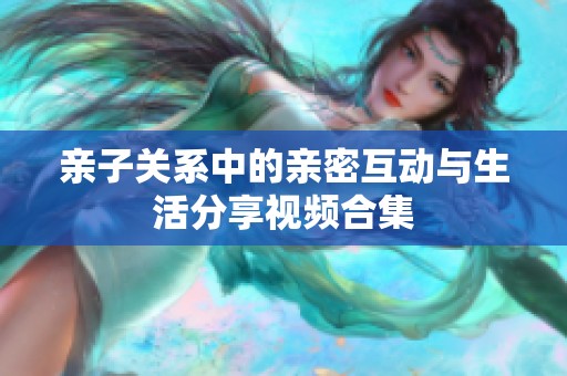 亲子关系中的亲密互动与生活分享视频合集