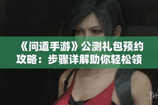 《问道手游》公测礼包预约攻略：步骤详解助你轻松领取奖励
