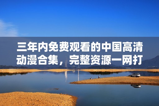三年内免费观看的中国高清动漫合集，完整资源一网打尽