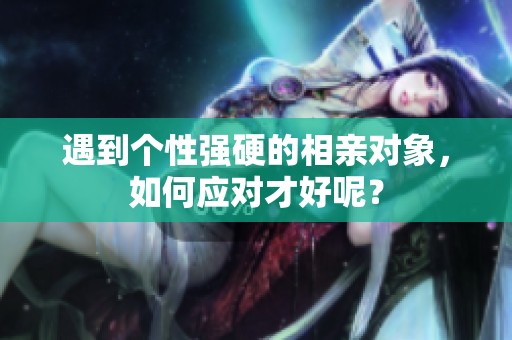 遇到个性强硬的相亲对象，如何应对才好呢？