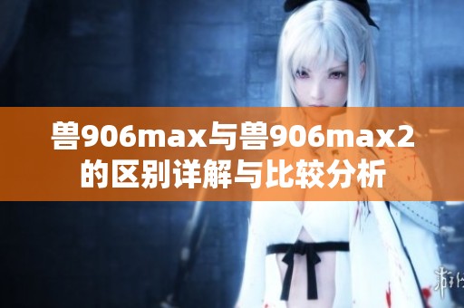 兽906max与兽906max2的区别详解与比较分析