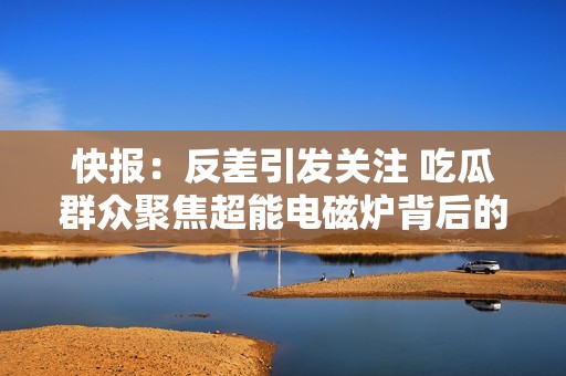 快报：反差引发关注 吃瓜群众聚焦超能电磁炉背后的故事