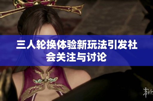 三人轮换体验新玩法引发社会关注与讨论