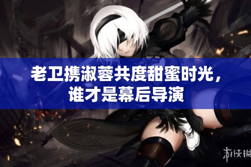 老卫携淑蓉共度甜蜜时光，谁才是幕后导演