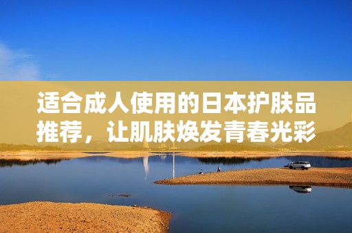 适合成人使用的日本护肤品推荐，让肌肤焕发青春光彩