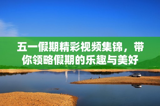 五一假期精彩视频集锦，带你领略假期的乐趣与美好
