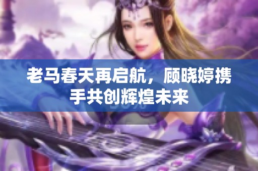 老马春天再启航，顾晓婷携手共创辉煌未来