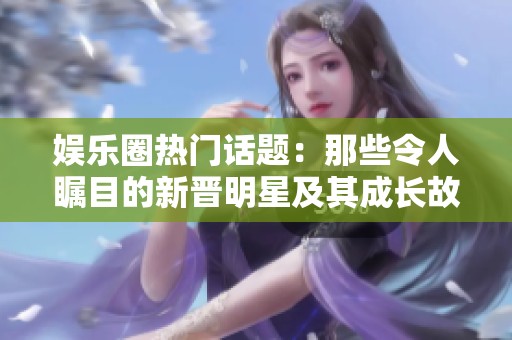 娱乐圈热门话题：那些令人瞩目的新晋明星及其成长故事