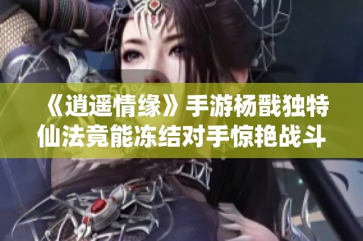 《逍遥情缘》手游杨戬独特仙法竟能冻结对手惊艳战斗体验