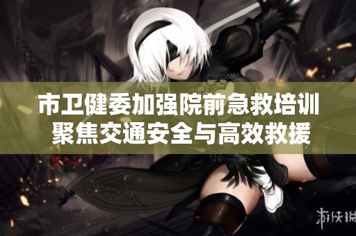 市卫健委加强院前急救培训 聚焦交通安全与高效救援技巧