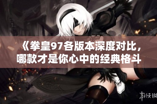 《拳皇97各版本深度对比，哪款才是你心中的经典格斗之选》