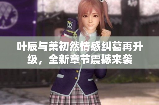 叶辰与萧初然情感纠葛再升级，全新章节震撼来袭