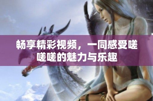 畅享精彩视频，一同感受嗟嗟嗟的魅力与乐趣