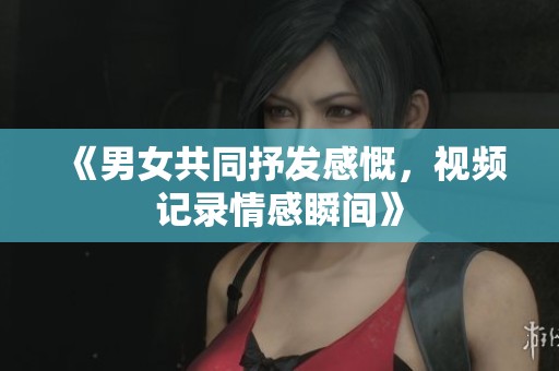 《男女共同抒发感慨，视频记录情感瞬间》