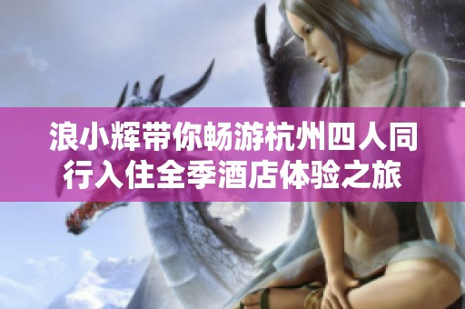 浪小辉带你畅游杭州四人同行入住全季酒店体验之旅