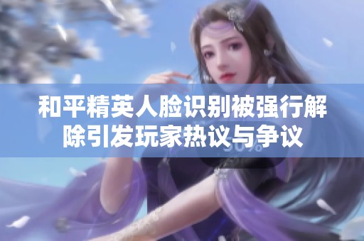 和平精英人脸识别被强行解除引发玩家热议与争议