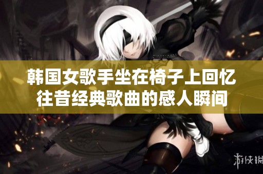 韩国女歌手坐在椅子上回忆往昔经典歌曲的感人瞬间