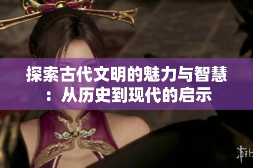 探索古代文明的魅力与智慧：从历史到现代的启示