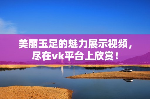 美丽玉足的魅力展示视频，尽在vk平台上欣赏！