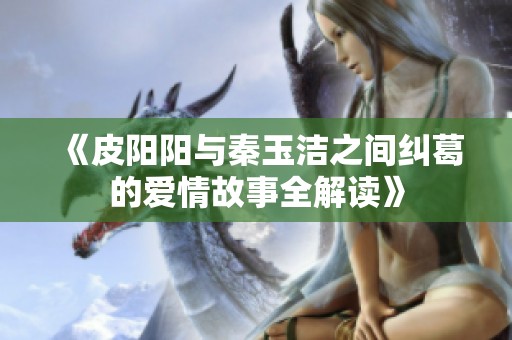 《皮阳阳与秦玉洁之间纠葛的爱情故事全解读》