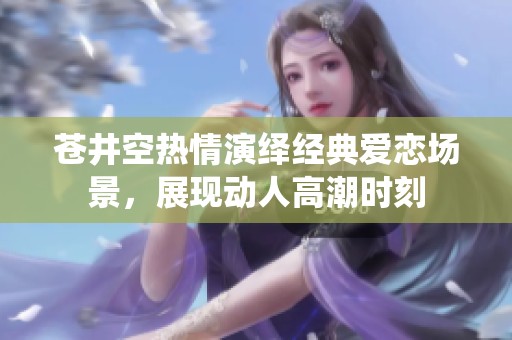 苍井空热情演绎经典爱恋场景，展现动人高潮时刻