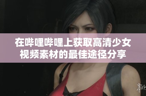 在哔哩哔哩上获取高清少女视频素材的最佳途径分享