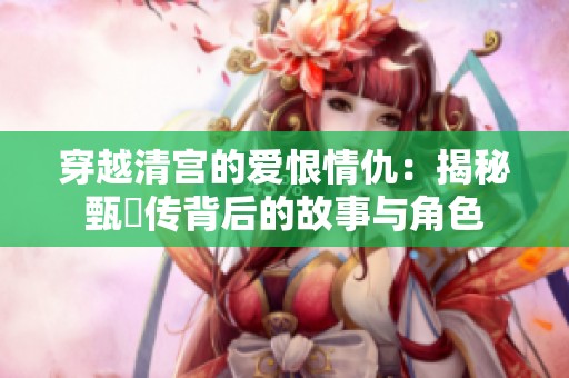穿越清宫的爱恨情仇：揭秘甄嬛传背后的故事与角色