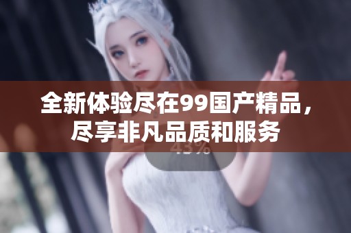 全新体验尽在99国产精品，尽享非凡品质和服务