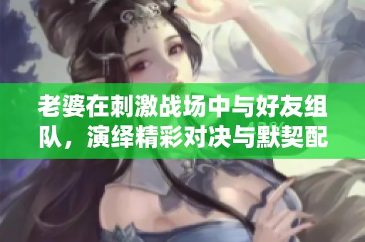 老婆在刺激战场中与好友组队，演绎精彩对决与默契配合