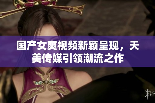 国产女爽视频新颖呈现，天美传媒引领潮流之作