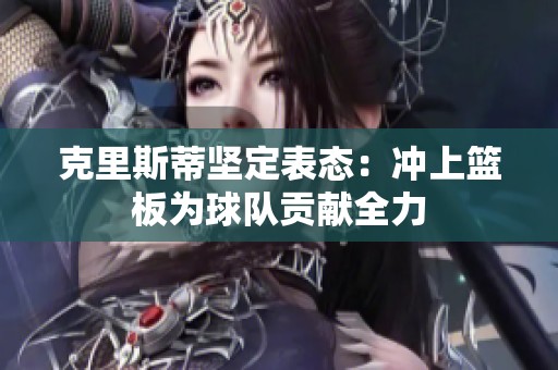 克里斯蒂坚定表态：冲上篮板为球队贡献全力