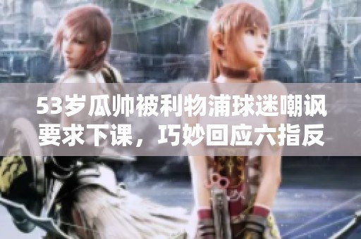 53岁瓜帅被利物浦球迷嘲讽要求下课，巧妙回应六指反击