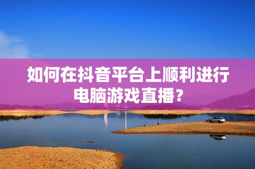 如何在抖音平台上顺利进行电脑游戏直播？