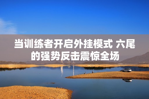 当训练者开启外挂模式 六尾的强势反击震惊全场