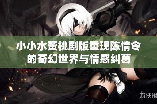 小小水蜜桃剧版重现陈情令的奇幻世界与情感纠葛