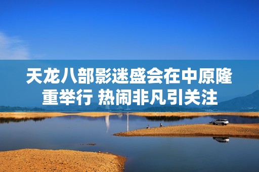 天龙八部影迷盛会在中原隆重举行 热闹非凡引关注