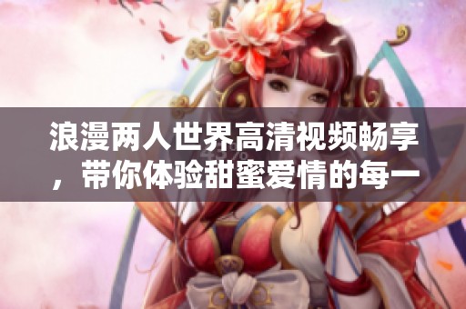 浪漫两人世界高清视频畅享，带你体验甜蜜爱情的每一刻