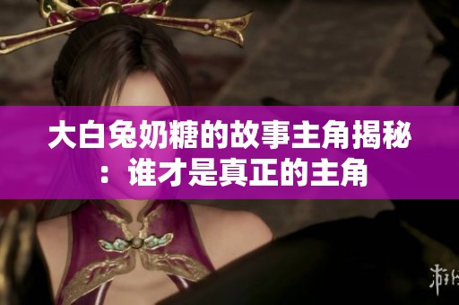 大白兔奶糖的故事主角揭秘：谁才是真正的主角