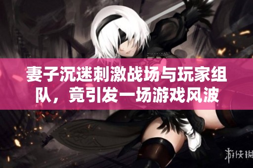 妻子沉迷刺激战场与玩家组队，竟引发一场游戏风波