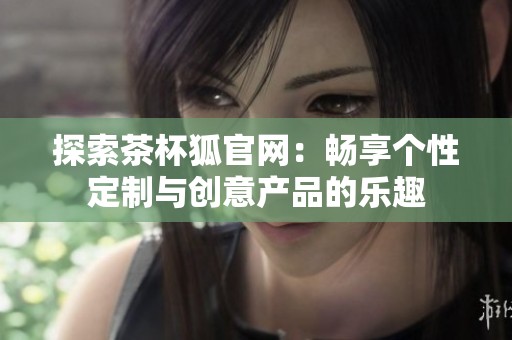 探索茶杯狐官网：畅享个性定制与创意产品的乐趣