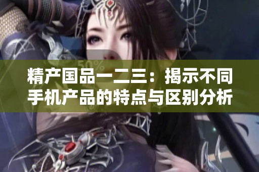 精产国品一二三：揭示不同手机产品的特点与区别分析