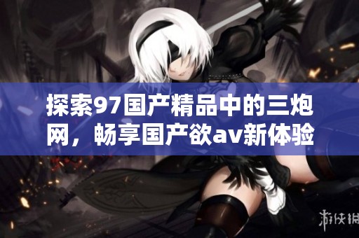 探索97国产精品中的三炮网，畅享国产欲av新体验
