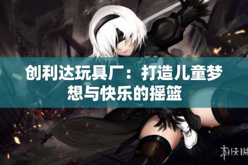 创利达玩具厂：打造儿童梦想与快乐的摇篮