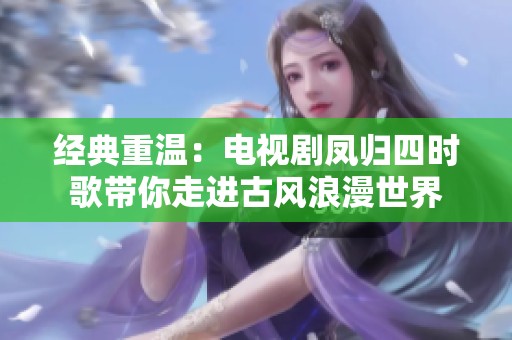 经典重温：电视剧凤归四时歌带你走进古风浪漫世界
