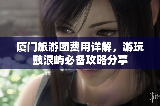 厦门旅游团费用详解，游玩鼓浪屿必备攻略分享