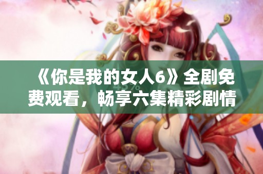 《你是我的女人6》全剧免费观看，畅享六集精彩剧情！
