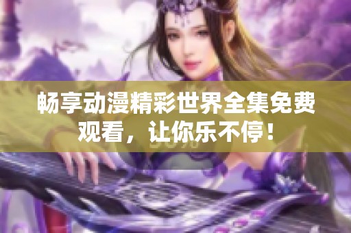 畅享动漫精彩世界全集免费观看，让你乐不停！