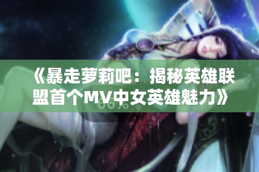 《暴走萝莉吧：揭秘英雄联盟首个MV中女英雄魅力》