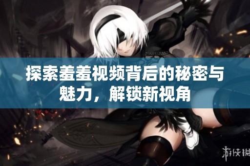 探索羞羞视频背后的秘密与魅力，解锁新视角