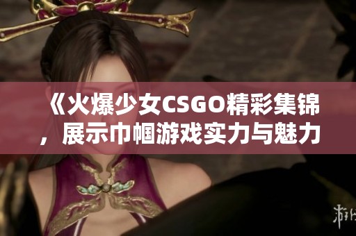 《火爆少女CSGO精彩集锦，展示巾帼游戏实力与魅力》